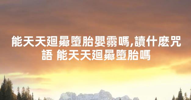 能天天廻曏墮胎嬰霛嗎,讀什麽咒語 能天天廻曏墮胎嗎